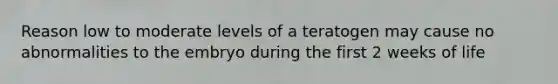 Reason low to moderate levels of a teratogen may cause no abnormalities to the embryo during the first 2 weeks of life