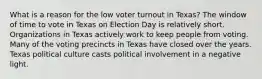 What is a reason for the low voter turnout in Texas? The window of time to vote in Texas on Election Day is relatively short. Organizations in Texas actively work to keep people from voting. Many of the voting precincts in Texas have closed over the years. Texas political culture casts political involvement in a negative light.