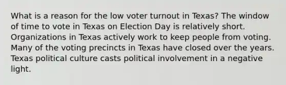 What is a reason for the low voter turnout in Texas? The window of time to vote in Texas on Election Day is relatively short. Organizations in Texas actively work to keep people from voting. Many of the voting precincts in Texas have closed over the years. Texas political culture casts political involvement in a negative light.