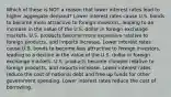 Which of these is NOT a reason that lower interest rates lead to higher aggregate demand? Lower interest rates cause U.S. bonds to become more attractive to foreign investors, leading to an increase in the value of the U.S. dollar in foreign exchange markets. U.S. products become more expensive relative to foreign products, and imports increase. Lower interest rates cause U.S. bonds to become less attractive to foreign investors, leading to a decline in the value of the U.S. dollar in foreign exchange markets. U.S. products become cheaper relative to foreign products, and exports increase. Lower interest rates reduce the cost of national debt and free up funds for other government spending. Lower interest rates reduce the cost of borrowing.