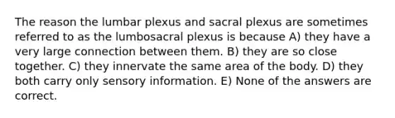 The reason the lumbar plexus and sacral plexus are sometimes referred to as the lumbosacral plexus is because A) they have a very large connection between them. B) they are so close together. C) they innervate the same area of the body. D) they both carry only sensory information. E) None of the answers are correct.