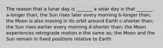 The reason that a lunar day is _______ a solar day is that _______. a-longer than; the Sun rises later every morning b-longer than; the Moon is also moving in its orbit around Earth c-shorter than; the Sun rises earlier every morning d-shorter than; the Moon experiences retrograde motion e-the same as; the Moon and the Sun remain in fixed positions relative to Earth