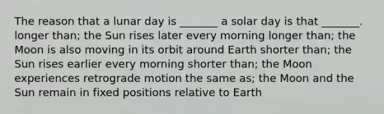 The reason that a lunar day is _______ a solar day is that _______. longer than; the Sun rises later every morning longer than; the Moon is also moving in its orbit around Earth shorter than; the Sun rises earlier every morning shorter than; the Moon experiences retrograde motion the same as; the Moon and the Sun remain in fixed positions relative to Earth