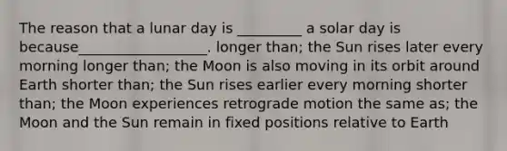 The reason that a lunar day is _________ a solar day is because__________________. longer than; the Sun rises later every morning longer than; the Moon is also moving in its orbit around Earth shorter than; the Sun rises earlier every morning shorter than; the Moon experiences retrograde motion the same as; the Moon and the Sun remain in fixed positions relative to Earth