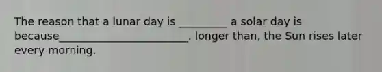 The reason that a lunar day is _________ a solar day is because________________________. longer than, the Sun rises later every morning.