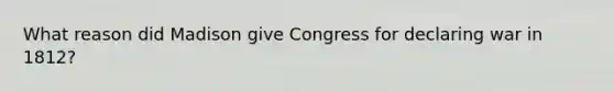 What reason did Madison give Congress for declaring war in 1812?