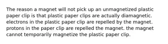 The reason a magnet will not pick up an unmagnetized plastic paper clip is that plastic paper clips are actually diamagnetic. electrons in the plastic paper clip are repelled by the magnet. protons in the paper clip are repelled the magnet. the magnet cannot temporarily magnetize the plastic paper clip.