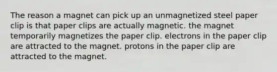 The reason a magnet can pick up an unmagnetized steel paper clip is that paper clips are actually magnetic. the magnet temporarily magnetizes the paper clip. electrons in the paper clip are attracted to the magnet. protons in the paper clip are attracted to the magnet.