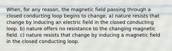 When, for any reason, the magnetic field passing through a closed conducting loop begins to change, a) nature resists that change by inducing an electric field in the closed conducting loop. b) nature offers no resistance to the changing magnetic field. c) nature resists that change by inducing a magnetic field in the closed conducting loop.