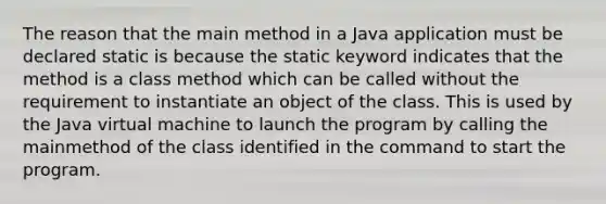 The reason that the main method in a Java application must be declared static is because the static keyword indicates that the method is a class method which can be called without the requirement to instantiate an object of the class. This is used by the Java virtual machine to launch the program by calling the mainmethod of the class identified in the command to start the program.