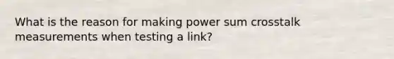 What is the reason for making power sum crosstalk measurements when testing a link?