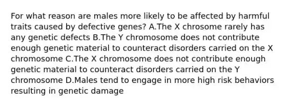 For what reason are males more likely to be affected by harmful traits caused by defective genes? A.The X chrosome rarely has any genetic defects B.The Y chromosome does not contribute enough genetic material to counteract disorders carried on the X chromosome C.The X chromosome does not contribute enough genetic material to counteract disorders carried on the Y chromosome D.Males tend to engage in more high risk behaviors resulting in genetic damage