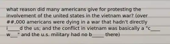 what reason did many americans give for protesting the involvement of the united states in the vietnam war? (over ##,000 americans were dying in a war that hadn't directly i_____d the us; and the conflict in vietnam was basically a "c____ w___" and the u.s. military had no b_____ there)