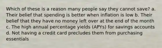 Which of these is a reason many people say they cannot save? a. Their belief that spending is better when inflation is low b. Their belief that they have no money left over at the end of the month c. The high annual percentage yields (APYs) for savings accounts d. Not having a credit card precludes them from purchasing essentials