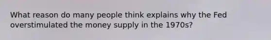 What reason do many people think explains why the Fed overstimulated the money supply in the 1970s?