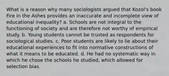 What is a reason why many sociologists argued that Kozol's book Fire in the Ashes provides an inaccurate and incomplete view of educational inequality? a. Schools are not integral to the functioning of society and are therefore not worthy of empirical study. b. Young students cannot be trusted as respondents for sociological studies. c. Poor students are likely to lie about their educational experiences to fit into normative constructions of what it means to be educated. d. He had no systematic way in which he chose the schools he studied, which allowed for selection bias.