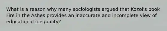 What is a reason why many sociologists argued that Kozol's book Fire in the Ashes provides an inaccurate and incomplete view of educational inequality?