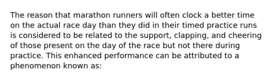 The reason that marathon runners will often clock a better time on the actual race day than they did in their timed practice runs is considered to be related to the support, clapping, and cheering of those present on the day of the race but not there during practice. This enhanced performance can be attributed to a phenomenon known as: