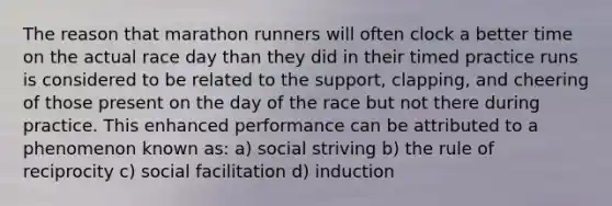 The reason that marathon runners will often clock a better time on the actual race day than they did in their timed practice runs is considered to be related to the support, clapping, and cheering of those present on the day of the race but not there during practice. This enhanced performance can be attributed to a phenomenon known as: a) social striving b) the rule of reciprocity c) social facilitation d) induction