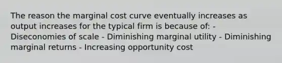 The reason the marginal cost curve eventually increases as output increases for the typical firm is because of: - Diseconomies of scale - Diminishing marginal utility - Diminishing marginal returns - Increasing opportunity cost