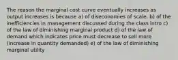 The reason the marginal cost curve eventually increases as output increases is because a) of diseconomies of scale. b) of the inefficiencies in management discussed during the class intro c) of the law of diminishing marginal product d) of the law of demand which indicates price must decrease to sell more (increase in quantity demanded) e) of the law of diminishing marginal utility