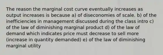 The reason the marginal cost curve eventually increases as output increases is because a) of diseconomies of scale. b) of the inefficiencies in management discussed during the class intro c) of the law of diminishing marginal product d) of the law of demand which indicates price must decrease to sell more (increase in quantity demanded) e) of the law of diminishing marginal utility