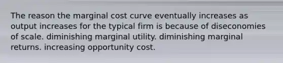 The reason the marginal cost curve eventually increases as output increases for the typical firm is because of diseconomies of scale. diminishing marginal utility. diminishing marginal returns. increasing opportunity cost.