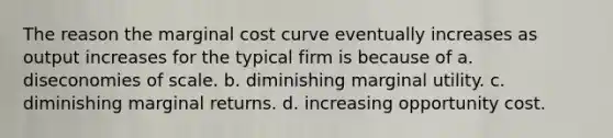 The reason the marginal cost curve eventually increases as output increases for the typical firm is because of a. diseconomies of scale. b. diminishing marginal utility. c. diminishing marginal returns. d. increasing opportunity cost.