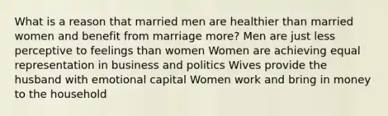 What is a reason that married men are healthier than married women and benefit from marriage more? Men are just less perceptive to feelings than women Women are achieving equal representation in business and politics Wives provide the husband with emotional capital Women work and bring in money to the household