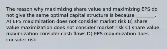 The reason why maximizing share value and maximizing EPS do not give the same optimal capital structure is because ________. A) EPS maximization does not consider market risk B) share value maximization does not consider market risk C) share value maximization consider cash flows D) EPS maximization does consider risk