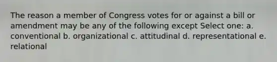 The reason a member of Congress votes for or against a bill or amendment may be any of the following except Select one: a. conventional b. organizational c. attitudinal d. representational e. relational