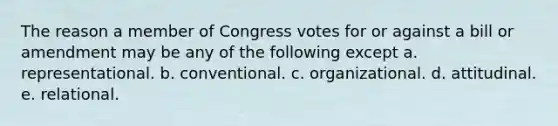 The reason a member of Congress votes for or against a bill or amendment may be any of the following except a. representational. b. conventional. c. organizational. d. attitudinal. e. relational.