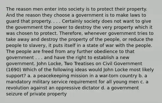 The reason men enter into society is to protect their property. And the reason they choose a government is to make laws to guard that property. . . . Certainly society does not want to give the government the power to destroy the very property which it was chosen to protect. Therefore, whenever government tries to take away and destroy the property of the people, or reduce the people to slavery, it puts itself in a state of war with the people. The people are freed from any further obedience to that government . . . and have the right to establish a new government. John Locke, Two Treatises on Civil Government (1690) Which of the following ideas would John Locke most likely support? a. a peacekeeping mission in a war-torn country b. a mandatory military service requirement for all young men c. a revolution against an oppressive dictator d. a government seizure of private property