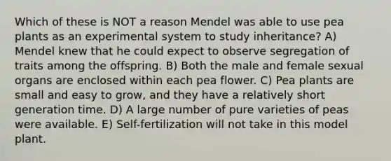 Which of these is NOT a reason Mendel was able to use pea plants as an experimental system to study inheritance? A) Mendel knew that he could expect to observe segregation of traits among the offspring. B) Both the male and female sexual organs are enclosed within each pea flower. C) Pea plants are small and easy to grow, and they have a relatively short generation time. D) A large number of pure varieties of peas were available. E) Self-fertilization will not take in this model plant.