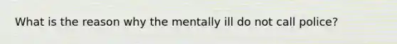 What is the reason why the mentally ill do not call police?