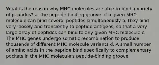 What is the reason why MHC molecules are able to bind a variety of peptides? a. the peptide binding groove of a given MHC molecule can bind several peptides simultaneously b. they bind very loosely and transiently to peptide antigens, so that a very large array of peptides can bind to any given MHC molecule c. The MHC genes undergo somatic recombination to produce thousands of different MHC molecule variants d. A small number of amino acids in the peptide bind specifically to complementary pockets in the MHC molecule's peptide-binding groove