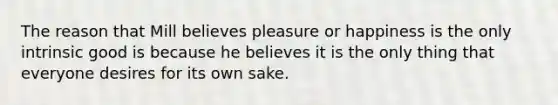 The reason that Mill believes pleasure or happiness is the only intrinsic good is because he believes it is the only thing that everyone desires for its own sake.