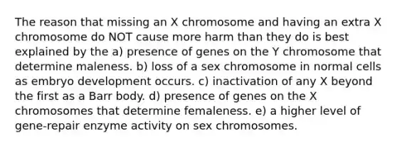 The reason that missing an X chromosome and having an extra X chromosome do NOT cause more harm than they do is best explained by the a) presence of genes on the Y chromosome that determine maleness. b) loss of a sex chromosome in normal cells as embryo development occurs. c) inactivation of any X beyond the first as a Barr body. d) presence of genes on the X chromosomes that determine femaleness. e) a higher level of gene-repair enzyme activity on sex chromosomes.