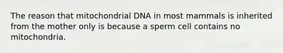 The reason that mitochondrial DNA in most mammals is inherited from the mother only is because a sperm cell contains no mitochondria.