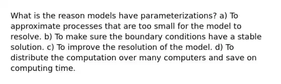 What is the reason models have parameterizations? a) To approximate processes that are too small for the model to resolve. b) To make sure the boundary conditions have a stable solution. c) To improve the resolution of the model. d) To distribute the computation over many computers and save on computing time.