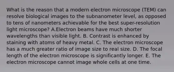 What is the reason that a modern electron microscope (TEM) can resolve biological images to the subnanometer level, as opposed to tens of nanometers achievable for the best super-resolution light microscope? A.Electron beams have much shorter wavelengths than visible light. B. Contrast is enhanced by staining with atoms of heavy metal. C. The electron microscope has a much greater ratio of image size to real size. D. The focal length of the electron microscope is significantly longer. E. The electron microscope cannot image whole cells at one time.