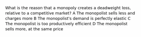 What is the reason that a monopoly creates a deadweight loss, relative to a competitive market? A The monopolist sells less and charges more B The monopolist's demand is perfectly elastic C The monopolist is too productively efficient D The monopolist sells more, at the same price