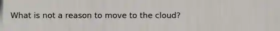 What is not a reason to move to the cloud?