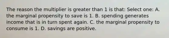 The reason the multiplier is greater than 1 is that: Select one: A. the marginal propensity to save is 1. B. spending generates income that is in turn spent again. C. the marginal propensity to consume is 1. D. savings are positive.