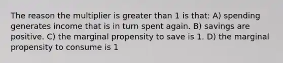 The reason the multiplier is greater than 1 is that: A) spending generates income that is in turn spent again. B) savings are positive. C) the marginal propensity to save is 1. D) the marginal propensity to consume is 1