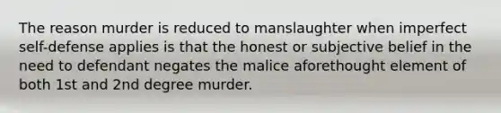 The reason murder is reduced to manslaughter when imperfect self-defense applies is that the honest or subjective belief in the need to defendant negates the malice aforethought element of both 1st and 2nd degree murder.