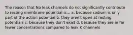 The reason that Na leak channels do not significantly contribute to resting membrane potential is... a. because sodium is only part of the action potential b. they aren't open at resting potentials c. because they don't exist d. because they are in far fewer concentrations compared to leak K channels