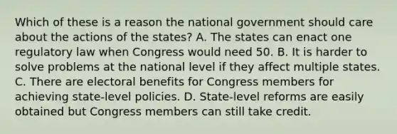 Which of these is a reason the national government should care about the actions of the states? A. The states can enact one regulatory law when Congress would need 50. B. It is harder to solve problems at the national level if they affect multiple states. C. There are electoral benefits for Congress members for achieving state-level policies. D. State-level reforms are easily obtained but Congress members can still take credit.