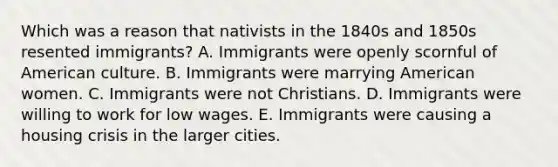 Which was a reason that nativists in the 1840s and 1850s resented immigrants? A. Immigrants were openly scornful of American culture. B. Immigrants were marrying American women. C. Immigrants were not Christians. D. Immigrants were willing to work for low wages. E. Immigrants were causing a <a href='https://www.questionai.com/knowledge/kq6PkHgavK-housing-crisis' class='anchor-knowledge'>housing crisis</a> in the larger cities.