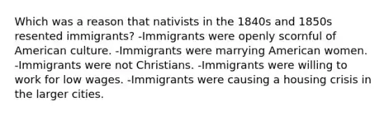 Which was a reason that nativists in the 1840s and 1850s resented immigrants? -Immigrants were openly scornful of American culture. -Immigrants were marrying American women. -Immigrants were not Christians. -Immigrants were willing to work for low wages. -Immigrants were causing a housing crisis in the larger cities.